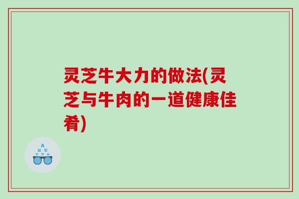 灵芝牛大力的做法(灵芝与牛肉的一道健康佳肴)