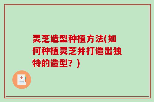 灵芝造型种植方法(如何种植灵芝并打造出独特的造型?) 灵芝造型种植方法(如何种植灵芝并打造出独特的造型?)