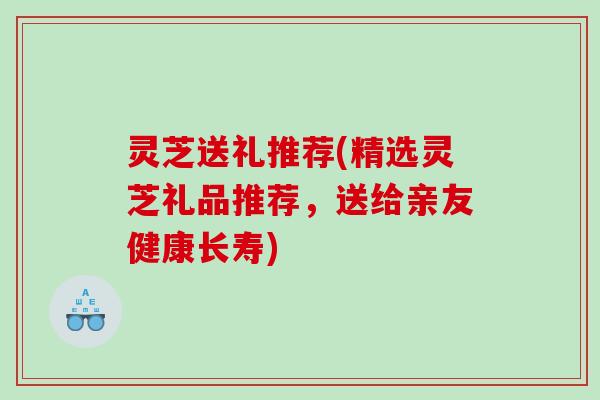 灵芝送礼推荐(精选灵芝礼品推荐,送给亲友健康长寿) 灵芝送礼推荐(精选灵芝礼品推荐,送给亲友健康长寿)