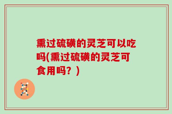 熏过硫磺的灵芝可以吃吗(熏过硫磺的灵芝可食用吗?) 熏过硫磺的灵芝可以吃吗(熏过硫磺的灵芝可食用吗?)