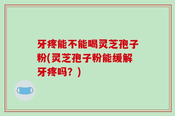 牙疼能不能喝灵芝孢子粉(灵芝孢子粉能缓解牙疼吗?) 牙疼能不能喝灵芝孢子粉(灵芝孢子粉能缓解牙疼吗?)