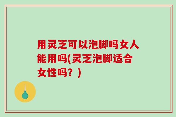 用灵芝可以泡脚吗女人能用吗(灵芝泡脚适合女性吗?) 用灵芝可以泡脚吗女人能用吗(灵芝泡脚适合女性吗?)