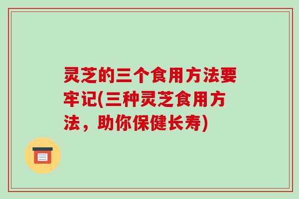 灵芝的三个食用方法要牢记(三种灵芝食用方法,助你保健长寿) 灵芝的三个食用方法要牢记(三种灵芝食用方法,助你保健长寿)