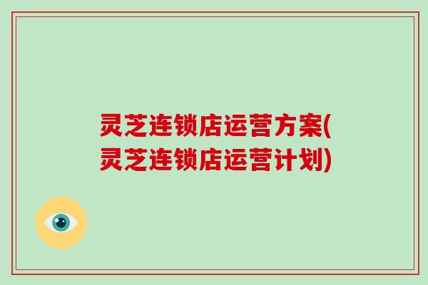 灵芝连锁店运营方案(灵芝连锁店运营计划) 灵芝连锁店运营方案(灵芝连锁店运营计划)