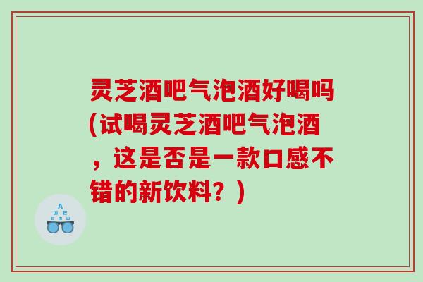 灵芝酒吧气泡酒好喝吗(试喝灵芝酒吧气泡酒，这是否是一款口感不错的新饮料？)
