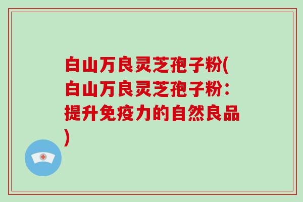 白山万良灵芝孢子粉(白山万良灵芝孢子粉:提升免疫力的自然良品) 白山万良灵芝孢子粉(白山万良灵芝孢子粉:提升免疫力的自然良品)