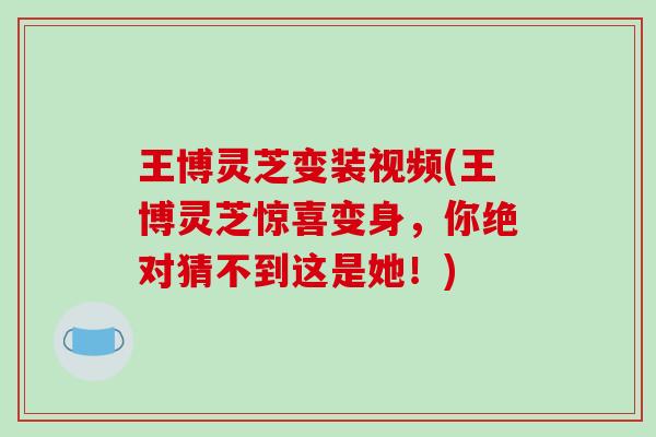 王博灵芝变装视频(王博灵芝惊喜变身，你绝对猜不到这是她！)