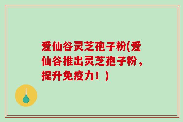 爱仙谷灵芝孢子粉(爱仙谷推出灵芝孢子粉，提升免疫力！)