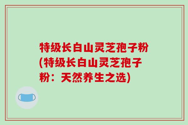 特级长白山灵芝孢子粉(特级长白山灵芝孢子粉：天然养生之选)