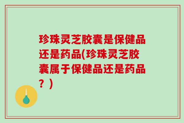 珍珠灵芝胶囊是保健品还是药品(珍珠灵芝胶囊属于保健品还是药品？)