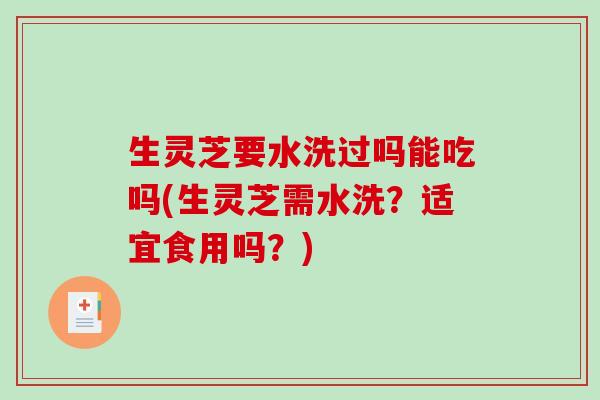 生灵芝要水洗过吗能吃吗(生灵芝需水洗？适宜食用吗？)