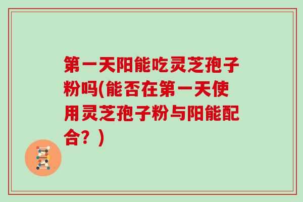 第一天阳能吃灵芝孢子粉吗(能否在第一天使用灵芝孢子粉与阳能配合？)