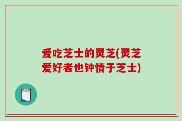 爱吃芝士的灵芝(灵芝爱好者也钟情于芝士) 爱吃芝士的灵芝(灵芝爱好者也钟情于芝士)