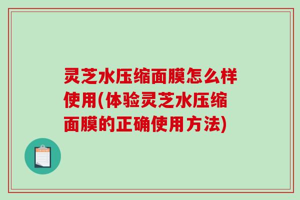 灵芝水压缩面膜怎么样使用(体验灵芝水压缩面膜的正确使用方法)