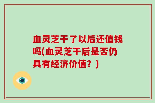 血灵芝干了以后还值钱吗(血灵芝干后是否仍具有经济价值？)