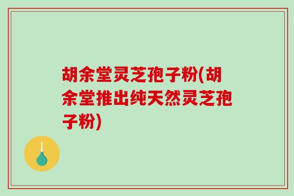 胡余堂灵芝孢子粉(胡余堂推出纯天然灵芝孢子粉)