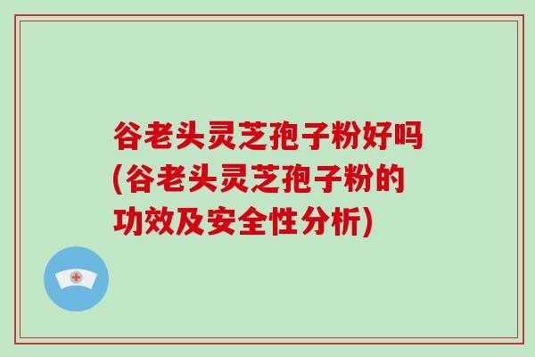 谷老头灵芝孢子粉好吗(谷老头灵芝孢子粉的功效及安全性分析)