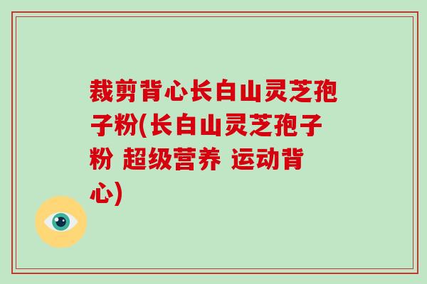 裁剪背心长白山灵芝孢子粉(长白山灵芝孢子粉 超级营养 运动背心)