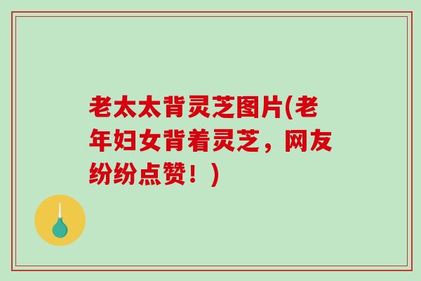 老太太背灵芝图片(老年妇女背着灵芝，网友纷纷点赞！)