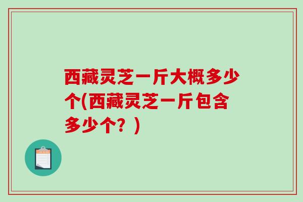 西藏灵芝一斤大概多少个(西藏灵芝一斤包含多少个?) 西藏灵芝一斤大概多少个(西藏灵芝一斤包含多少个?)