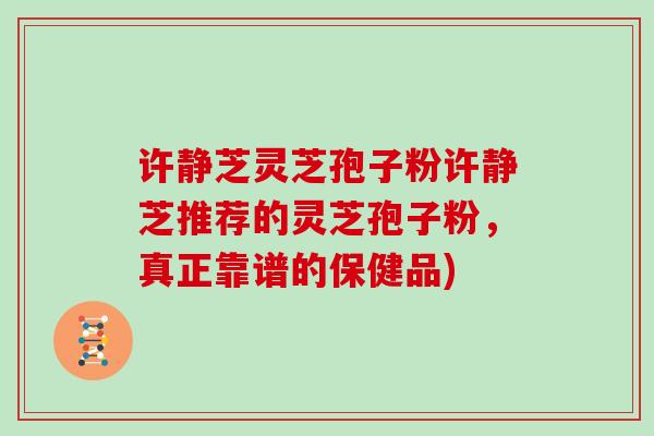 许静芝灵芝孢子粉许静芝推荐的灵芝孢子粉,真正靠谱的保健品) 许静芝灵芝孢子粉许静芝推荐的灵芝孢子粉,真正靠谱的保健品)
