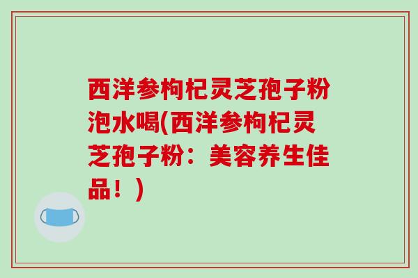 西洋参枸杞灵芝孢子粉泡水喝(西洋参枸杞灵芝孢子粉：美容养生佳品！)