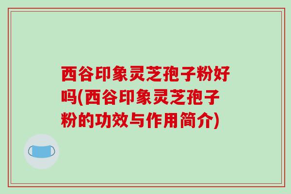 西谷印象灵芝孢子粉好吗(西谷印象灵芝孢子粉的功效与作用简介) 西谷印象灵芝孢子粉好吗(西谷印象灵芝孢子粉的功效与作用简介)
