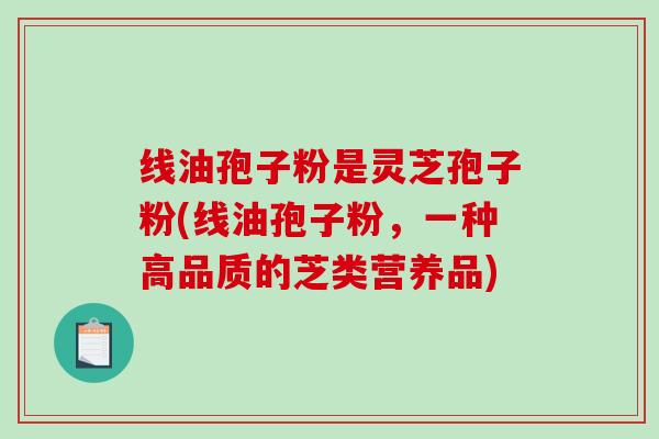线油孢子粉是灵芝孢子粉(线油孢子粉,一种高品质的芝类营养品) 线油孢子粉是灵芝孢子粉(线油孢子粉,一种高品质的芝类营养品)