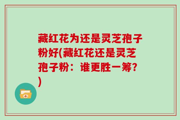 藏红花为还是灵芝孢子粉好(藏红花还是灵芝孢子粉:谁更胜一筹?) 藏红花为还是灵芝孢子粉好(藏红花还是灵芝孢子粉:谁更胜一筹?)