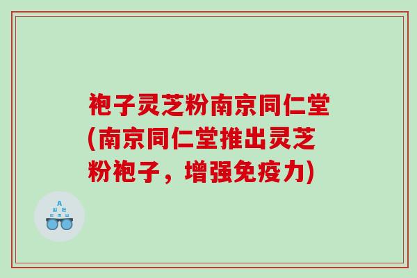 袍子灵芝粉南京同仁堂(南京同仁堂推出灵芝粉袍子,增强免疫力) 袍子灵芝粉南京同仁堂(南京同仁堂推出灵芝粉袍子,增强免疫力)