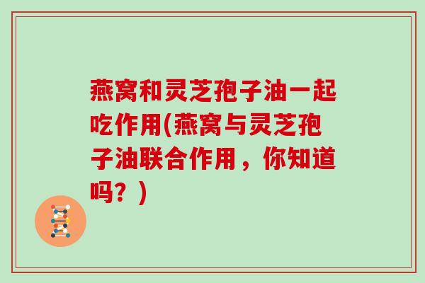 燕窝和灵芝孢子油一起吃作用(燕窝与灵芝孢子油联合作用,你知道吗?) 燕窝和灵芝孢子油一起吃作用(燕窝与灵芝孢子油联合作用,你知道吗?)
