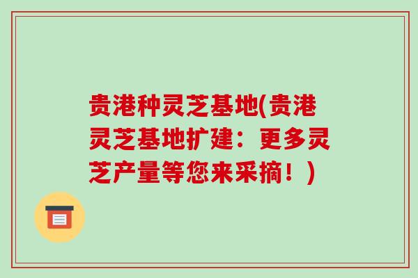 贵港种灵芝基地(贵港灵芝基地扩建：更多灵芝产量等您来采摘！)