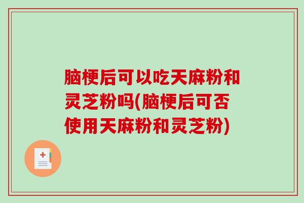 脑梗后可以吃天麻粉和灵芝粉吗(脑梗后可否使用天麻粉和灵芝粉)
