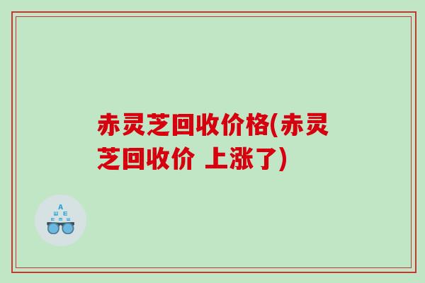 赤灵芝回收价格(赤灵芝回收价 上涨了)