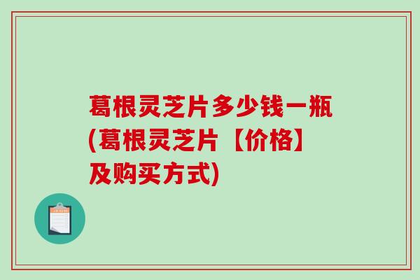 葛根灵芝片多少钱一瓶(葛根灵芝片【价格】及购买方式)