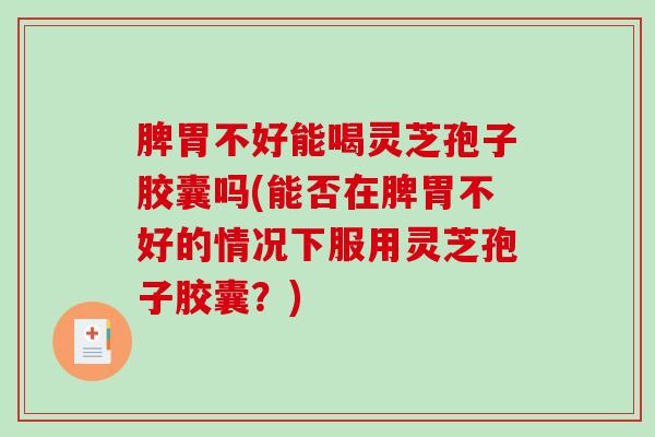 脾胃不好能喝灵芝孢子胶囊吗(能否在脾胃不好的情况下服用灵芝孢子胶囊？)
