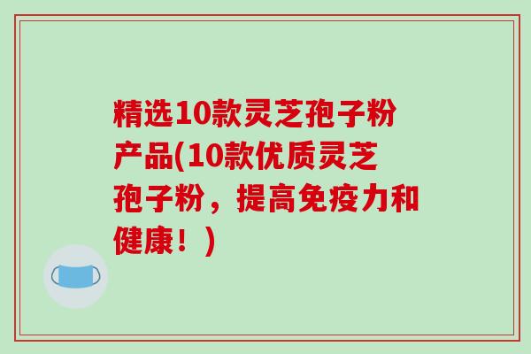 精选10款灵芝孢子粉产品(10款优质灵芝孢子粉，提高免疫力和健康！)