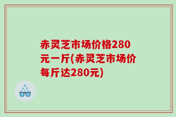 赤灵芝市场价格280元一斤(赤灵芝市场价每斤达280元)