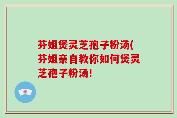 芬姐煲灵芝孢子粉汤(芬姐亲自教你如何煲灵芝孢子粉汤! 芬姐煲灵芝孢子粉汤(芬姐亲自教你如何煲灵芝孢子粉汤!