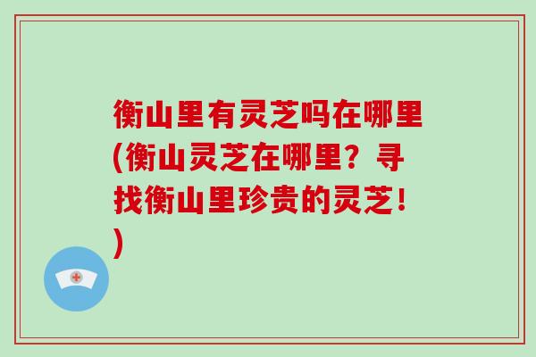 衡山里有灵芝吗在哪里(衡山灵芝在哪里?寻找衡山里珍贵的灵芝!) 衡山里有灵芝吗在哪里(衡山灵芝在哪里?寻找衡山里珍贵的灵芝!)