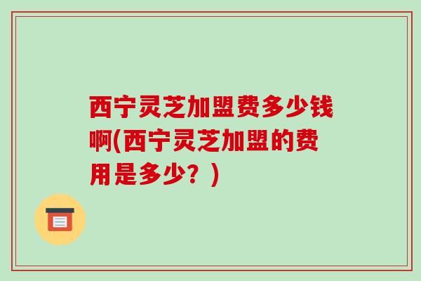 西宁灵芝加盟费多少钱啊(西宁灵芝加盟的费用是多少?) 西宁灵芝加盟费多少钱啊(西宁灵芝加盟的费用是多少?)