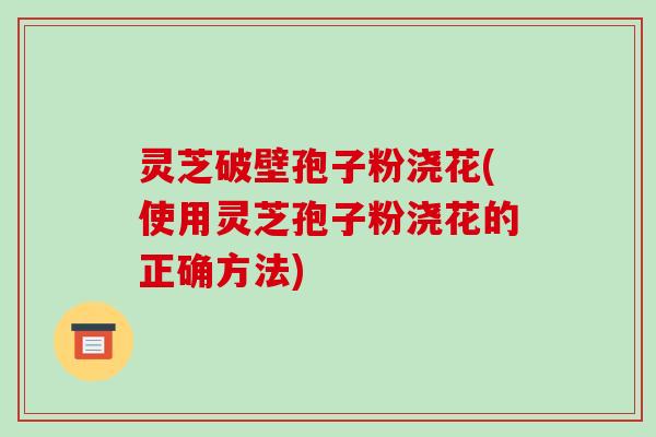灵芝破壁孢子粉浇花(使用灵芝孢子粉浇花的正确方法)