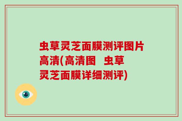 虫草灵芝面膜测评图片高清(高清图 虫草灵芝面膜详细测评) 虫草灵芝面膜测评图片高清(高清图 虫草灵芝面膜详细测评)