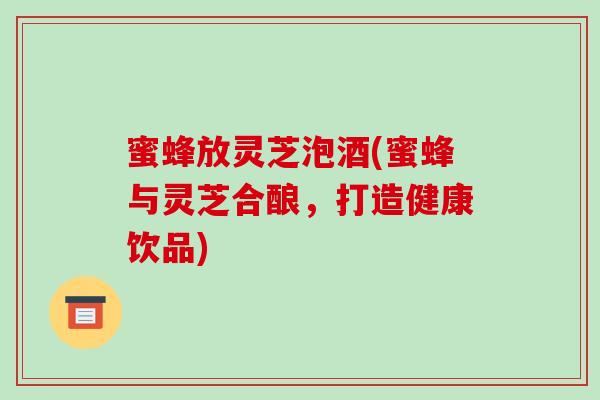 蜜蜂放灵芝泡酒(蜜蜂与灵芝合酿,打造健康饮品) 蜜蜂放灵芝泡酒(蜜蜂与灵芝合酿,打造健康饮品)