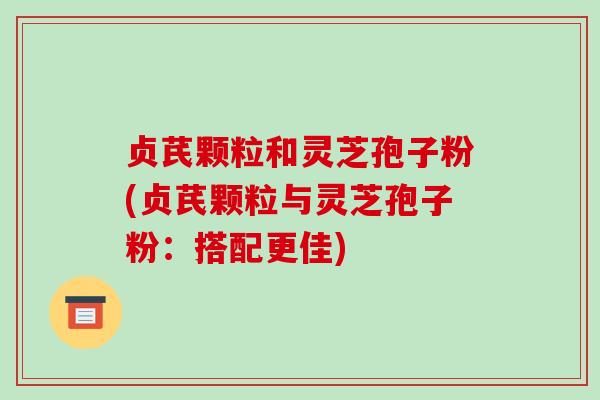 贞芪颗粒和灵芝孢子粉(贞芪颗粒与灵芝孢子粉：搭配更佳)