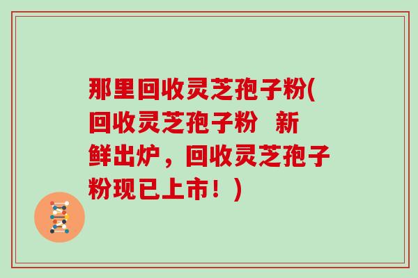 那里回收灵芝孢子粉(回收灵芝孢子粉 新鲜出炉,回收灵芝孢子粉现已上市!) 那里回收灵芝孢子粉(回收灵芝孢子粉 新鲜出炉,回收灵芝孢子粉现已上市!)