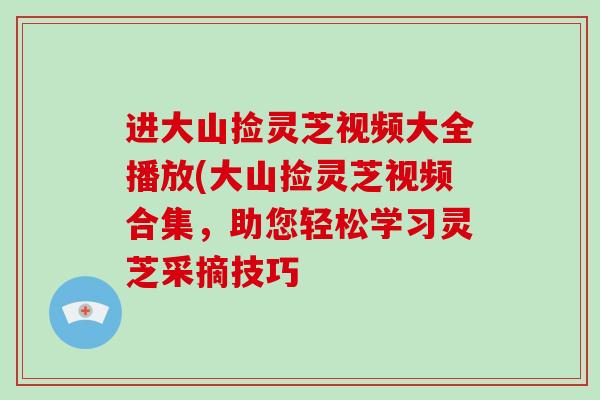 进大山捡灵芝视频大全播放(大山捡灵芝视频合集,助您轻松学习灵芝采摘技巧 进大山捡灵芝视频大全播放(大山捡灵芝视频合集,助您轻松学习灵芝采摘技巧