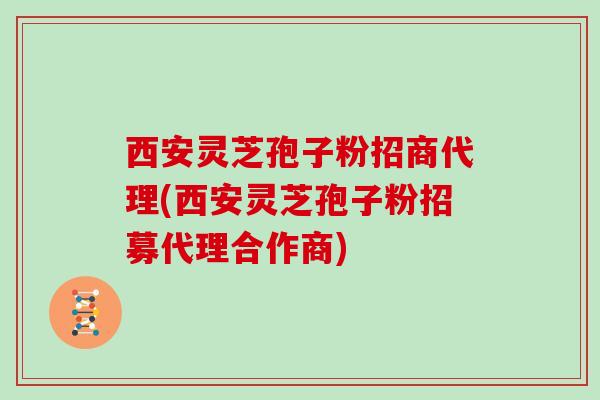 西安灵芝孢子粉招商代理(西安灵芝孢子粉招募代理合作商)
