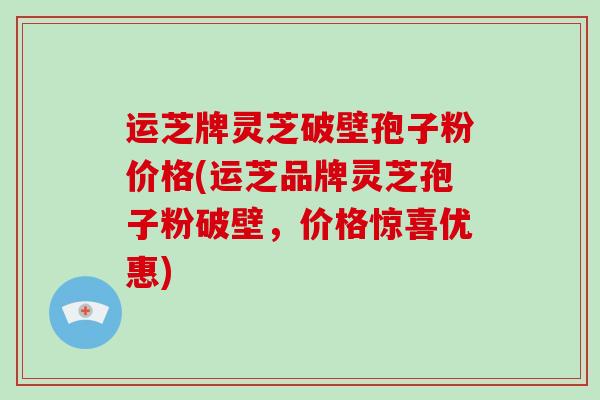 运芝牌灵芝破壁孢子粉价格(运芝品牌灵芝孢子粉破壁，价格惊喜优惠)