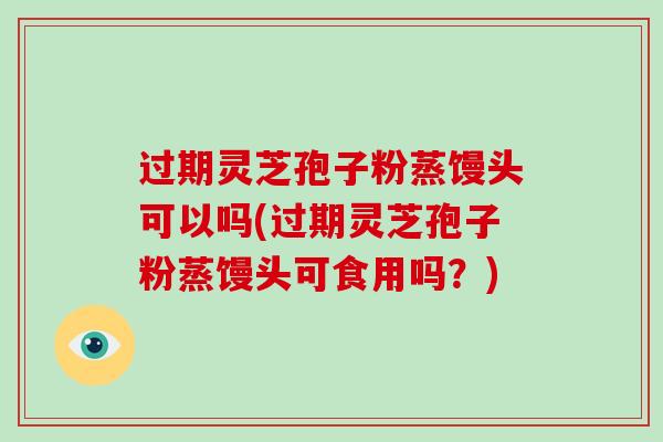 过期灵芝孢子粉蒸馒头可以吗(过期灵芝孢子粉蒸馒头可食用吗？)